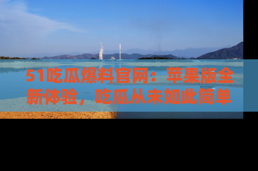 51吃瓜爆料官网:苹果版全新体验,吃瓜从未如此简单