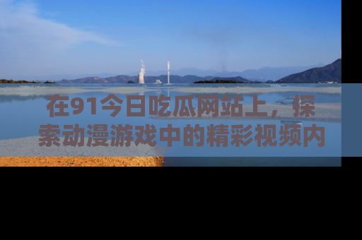 在91今日吃瓜网站上,探索动漫游戏中的精彩视频内容