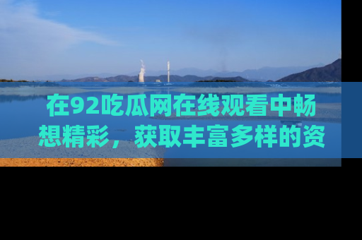 在92吃瓜网在线观看中畅想精彩,获取丰富多样的资源和app功能