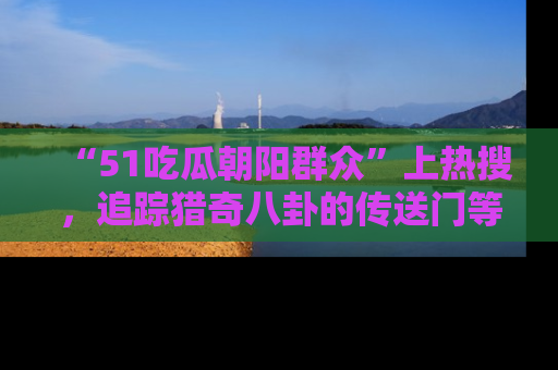 “51吃瓜朝阳群众”上热搜，追踪猎奇八卦的传送门等你点击！