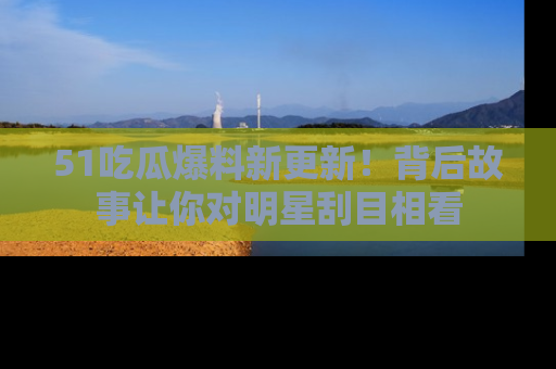 51吃瓜爆料新更新!背后故事让你对明星刮目相看