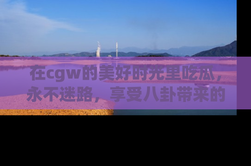 在cgw的美好时光里吃瓜,永不迷路,享受八卦带来的无限欢乐!