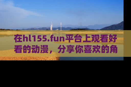 在hl155.fun平台上观看好看的动漫,分享你喜欢的角色和故事!