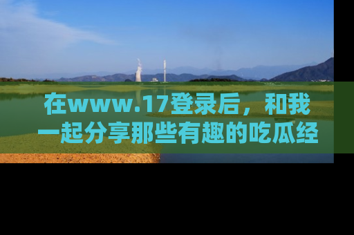 在www.17登录后,和我一起分享那些有趣的吃瓜经历吧!