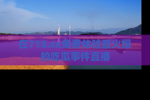 在718.sx免费体验最火爆的吃瓜事件直播