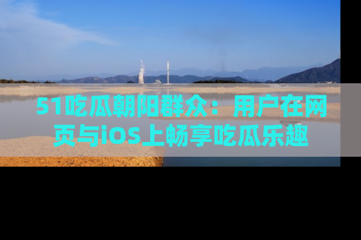 51吃瓜朝阳群众:用户在网页与iOS上畅享吃瓜乐趣