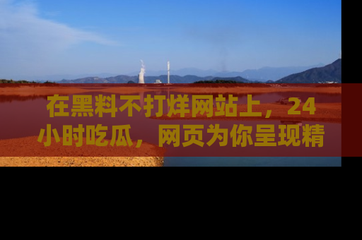 在黑料不打烊网站上,24小时吃瓜,网页为你呈现精彩内幕