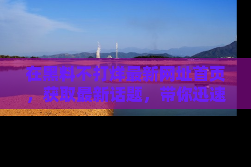 在黑料不打烊最新网址首页,获取最新话题,带你迅速了解娱乐圈大事!