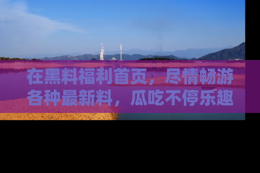 在黑料福利首页,尽情畅游各种最新料,瓜吃不停乐趣无穷!
