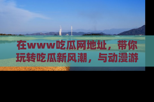 在www吃瓜网地址，带你玩转吃瓜新风潮，与动漫游戏角色共度精彩时光！