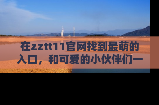 在zztt11官网找到最萌的入口,和可爱的小伙伴们一起吃瓜吧!