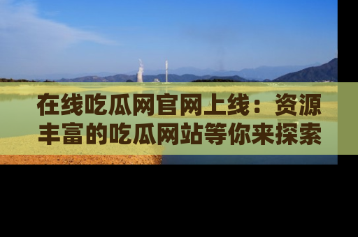 在线吃瓜网官网上线：资源丰富的吃瓜网站等你来探索