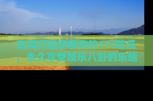 在线打造专属你的17c吃瓜,永久享受娱乐八卦的乐趣