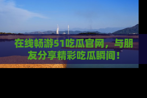 在线畅游51吃瓜官网，与朋友分享精彩吃瓜瞬间！