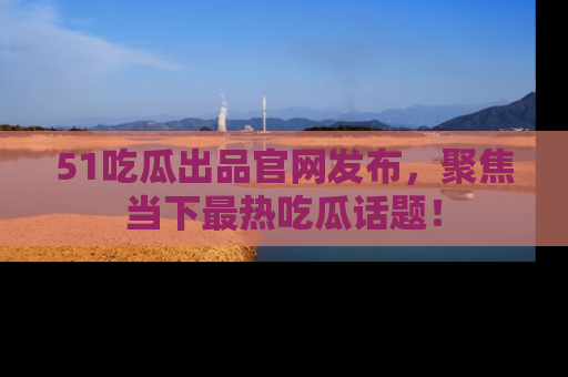 51吃瓜出品官网发布,聚焦当下最热吃瓜话题!