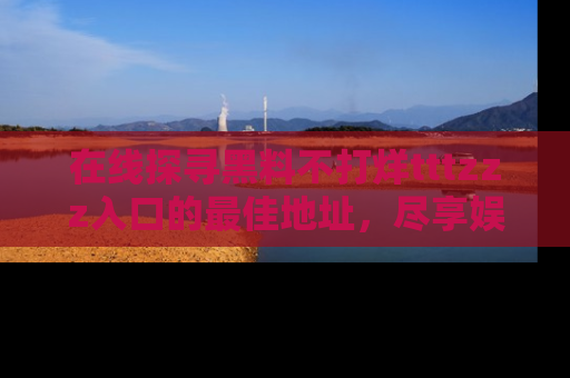 在线探寻黑料不打烊tttzzz入口的最佳地址,尽享娱乐圈八卦盛宴!