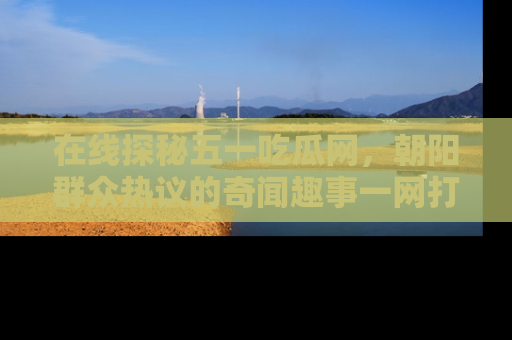 在线探秘五一吃瓜网,朝阳群众热议的奇闻趣事一网打尽