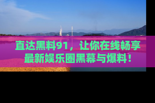直达黑料91，让你在线畅享最新娱乐圈黑幕与爆料！
