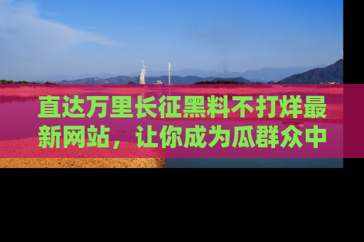 直达万里长征黑料不打烊最新网站，让你成为瓜群众中的资深吃瓜客！