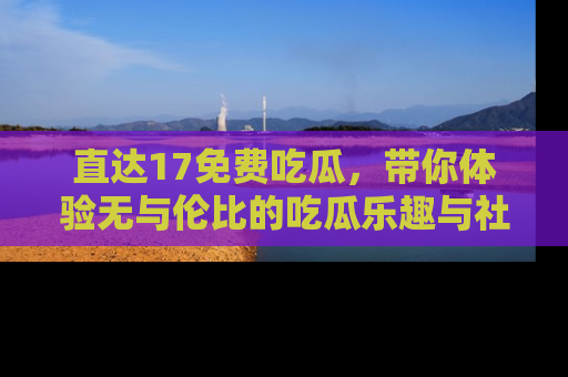 直达17免费吃瓜,带你体验无与伦比的吃瓜乐趣与社区互动