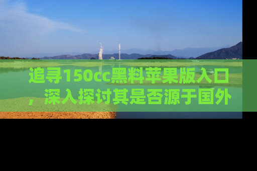 追寻150cc黑料苹果版入口，深入探讨其是否源于国外的传闻