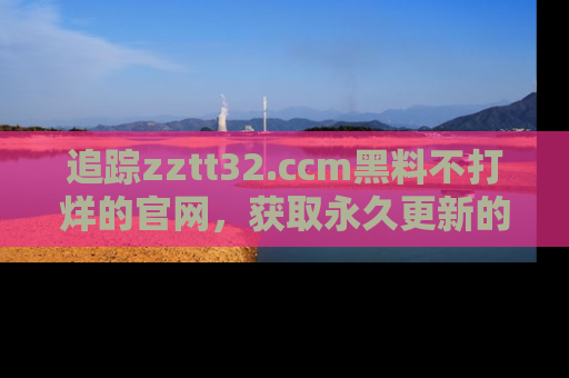 追踪zztt32.ccm黑料不打烊的官网，获取永久更新的娱乐圈内幕，做个资深吃瓜群众！