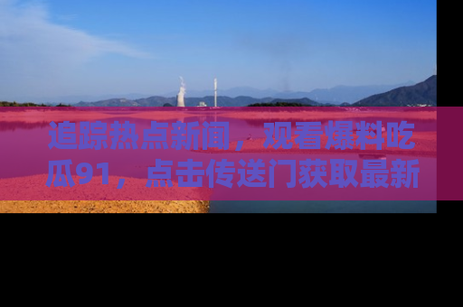 追踪热点新闻,观看爆料吃瓜91,点击传送门获取最新更新!
