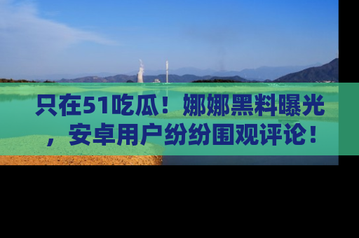 只在51吃瓜！娜娜黑料曝光，安卓用户纷纷围观评论！