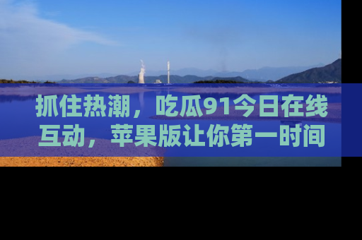 抓住热潮，吃瓜91今日在线互动，苹果版让你第一时间掌握信息！