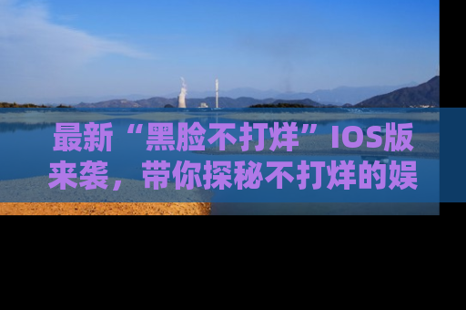 最新“黑脸不打烊”IOS版来袭,带你探秘不打烊的娱乐世界!