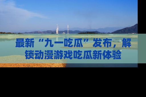 最新“九一吃瓜”发布,解锁动漫游戏吃瓜新体验