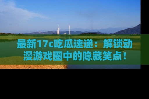 最新17c吃瓜速递:解锁动漫游戏圈中的隐藏笑点!