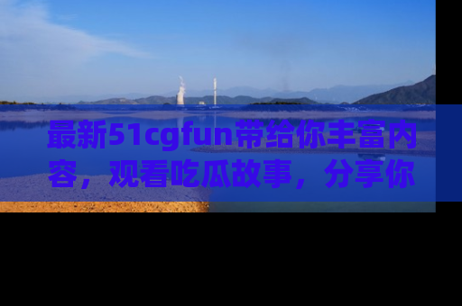 最新51cgfun带给你丰富内容,观看吃瓜故事,分享你的感受!