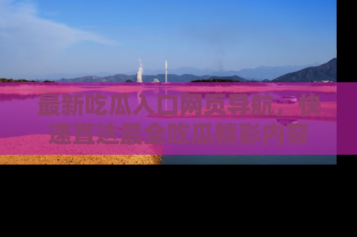 最新吃瓜入口网页导航,快速直达最全吃瓜精彩内容