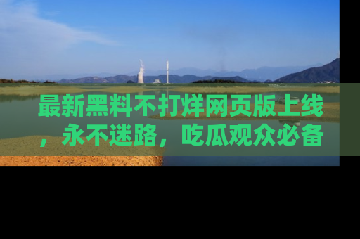 最新黑料不打烊网页版上线,永不迷路,吃瓜观众必备工具!