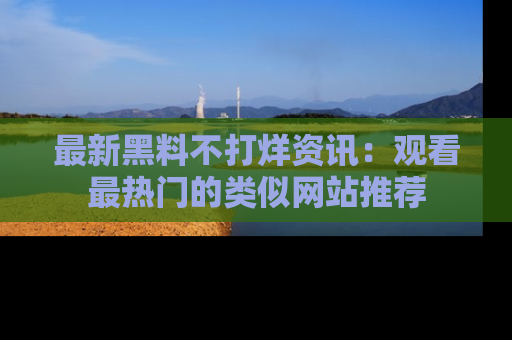 最新黑料不打烊资讯：观看最热门的类似网站推荐