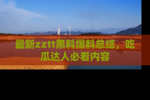 最新zztt黑料爆料总结,吃瓜达人必看内容