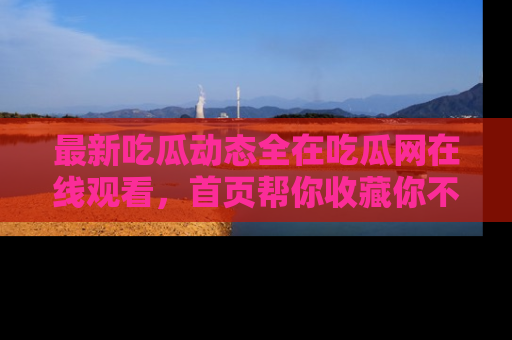 最新吃瓜动态全在吃瓜网在线观看,首页帮你收藏你不能错过的精彩!