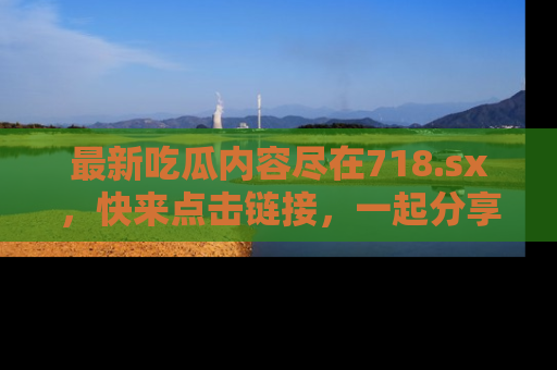 最新吃瓜内容尽在718.sx,快来点击链接,一起分享那些精彩瞬间!