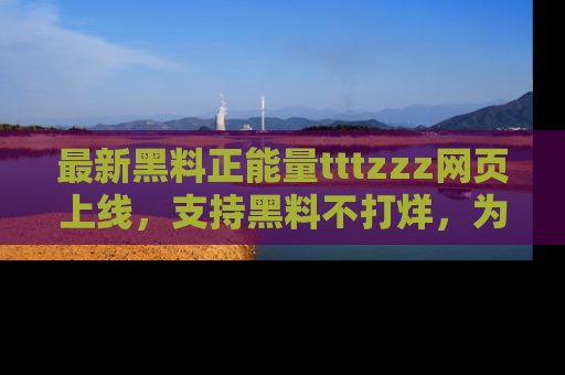 最新黑料正能量tttzzz网页上线，支持黑料不打烊，为你呈现丰富多彩的社会热议！