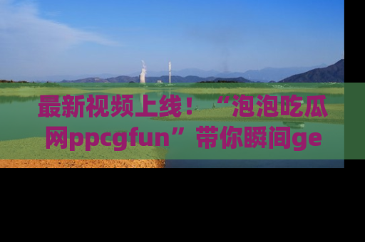 最新视频上线！“泡泡吃瓜网ppcgfun”带你瞬间get吃瓜圈的秘密