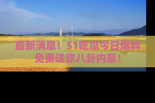 最新消息！51吃瓜今日爆料免费送你八卦内幕！