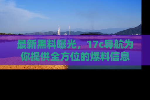 最新黑料曝光,17c导航为你提供全方位的爆料信息