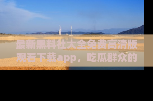 最新黑料社大全免费高清版观看下载app,吃瓜群众的必备神器