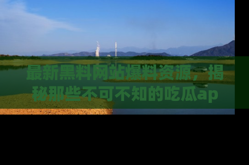 最新黑料网站爆料资源,揭秘那些不可不知的吃瓜app!