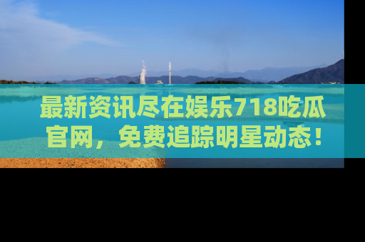 最新资讯尽在娱乐718吃瓜官网，免费追踪明星动态！